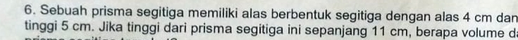 Sebuah prisma segitiga memiliki alas berbentuk segitiga dengan alas 4 cm dan 
tinggi 5 cm. Jika tinggi dari prisma segitiga ini sepanjang 11 cm, berapa volume d