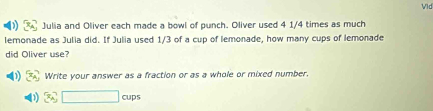 Vid 
Julia and Oliver each made a bowl of punch. Oliver used 4 1/4 times as much 
lemonade as Julia did. If Julia used 1/3 of a cup of lemonade, how many cups of lemonade 
did Oliver use? 
Write your answer as a fraction or as a whole or mixed number. 
cups