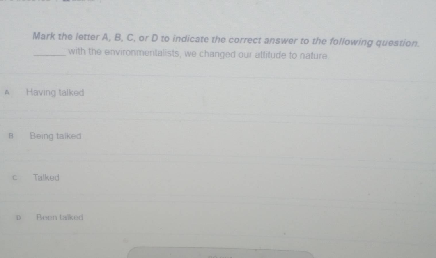 Mark the letter A, B, C, or D to indicate the correct answer to the following question.
_with the environmentalists, we changed our attitude to nature.
A Having talked
B Being talked
c Talked
D Been talked