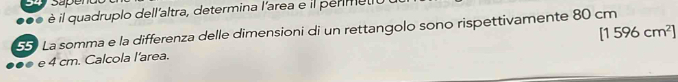 Sapen 
. è il quadruplo dell'altra, determina l'area e il permett
[1596cm^2]
55) La somma e la differenza delle dimensioni di un rettangolo sono rispettivamente 80 cm
e 4 cm. Calcola l’area.