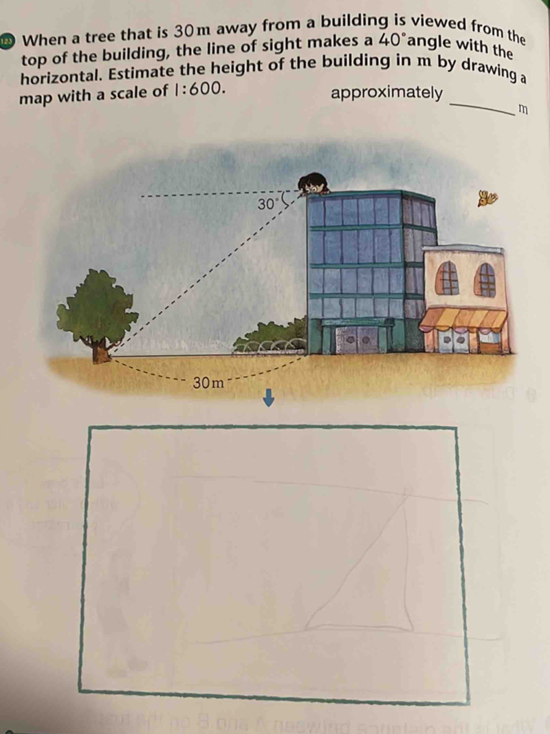 When a tree that is 30m away from a buildin viewed from the
top of the building, the line of sight makes a 40° angle with the
horizontal. Estimate the height of the building in m by drawing a
_
map with a scale of 1:600.
approximately
m