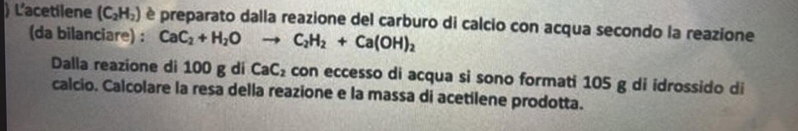 ) L'acetilene (C_2H_2) è preparato dalla reazione del carburo di calcio con acqua secondo la reazione 
(da bilanciare) : CaC_2+H_2O C_2H_2+Ca(OH)_2
Dalla reazione di 100 g di CaC_2 con eccesso di acqua si sono formati 105 g di idrossido di 
calcio. Calcolare la resa della reazione e la massa di acetilene prodotta.