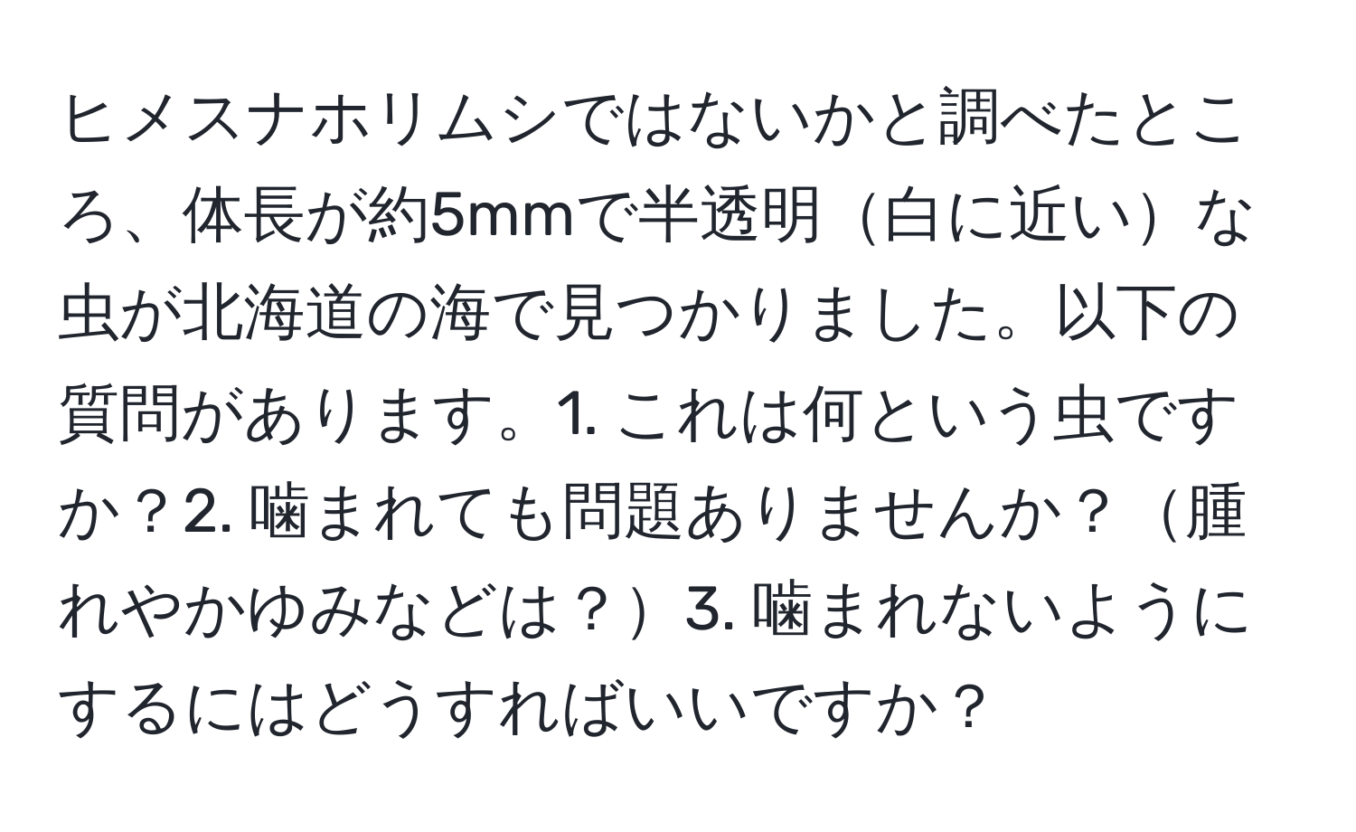 ヒメスナホリムシではないかと調べたところ、体長が約5mmで半透明白に近いな虫が北海道の海で見つかりました。以下の質問があります。1. これは何という虫ですか？2. 噛まれても問題ありませんか？腫れやかゆみなどは？3. 噛まれないようにするにはどうすればいいですか？