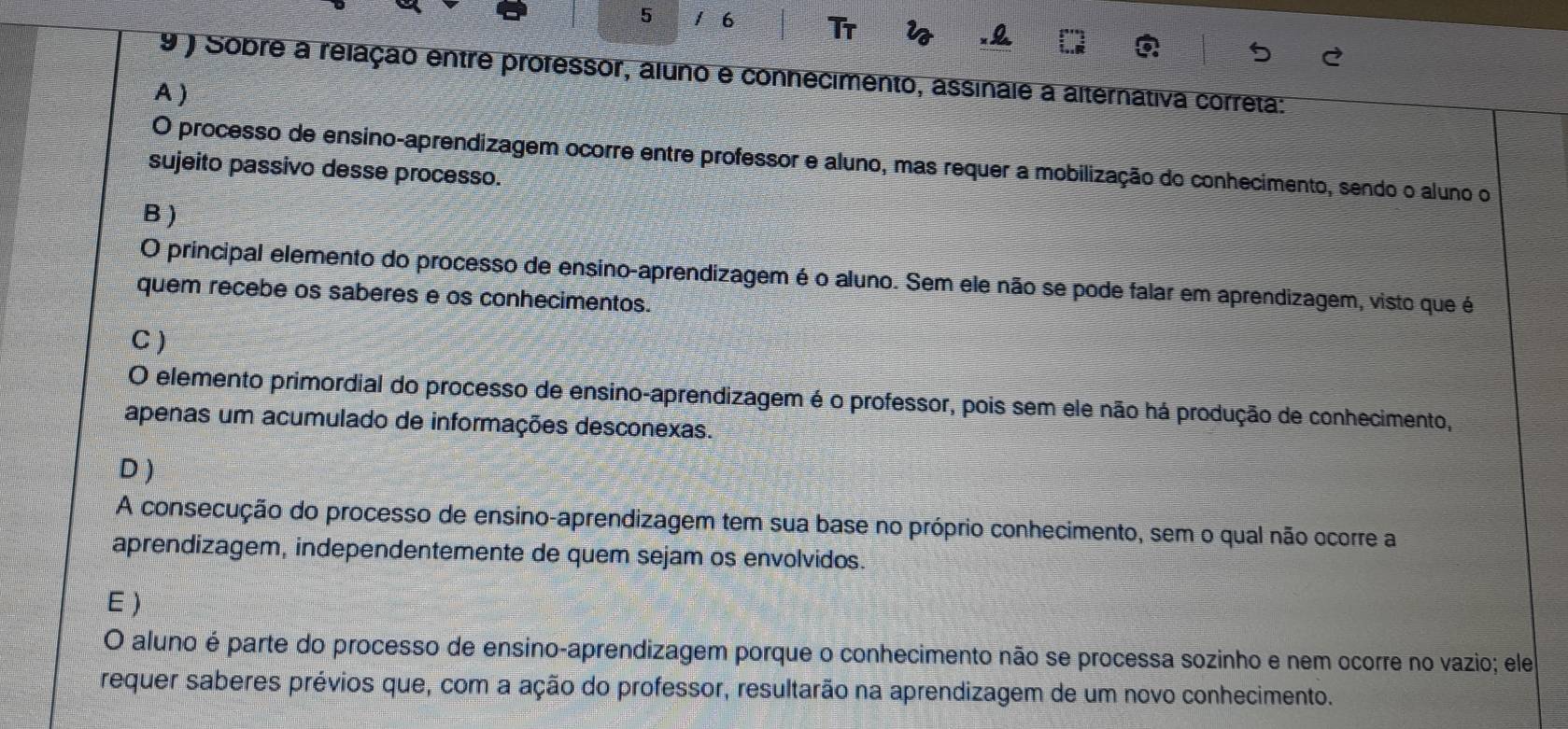 5 1 6 Tr
.&
9 ) Sobre a relação entre professor, aluno e connecimento, assinale a alternativa correta:
A )
O processo de ensino-aprendizagem ocorre entre professor e aluno, mas requer a mobilização do conhecimento, sendo o aluno o
sujeito passivo desse processo.
B )
O principal elemento do processo de ensino-aprendizagem é o aluno. Sem ele não se pode falar em aprendizagem, visto que é
quem recebe os saberes e os conhecimentos.
C )
O elemento primordial do processo de ensino-aprendizagem é o professor, pois sem ele não há produção de conhecimento,
apenas um acumulado de informações desconexas.
D )
A consecução do processo de ensino-aprendizagem tem sua base no próprio conhecimento, sem o qual não ocorre a
aprendizagem, independentemente de quem sejam os envolvidos.
E )
O aluno é parte do processo de ensino-aprendizagem porque o conhecimento não se processa sozinho e nem ocorre no vazio; ele
requer saberes prévios que, com a ação do professor, resultarão na aprendizagem de um novo conhecimento.