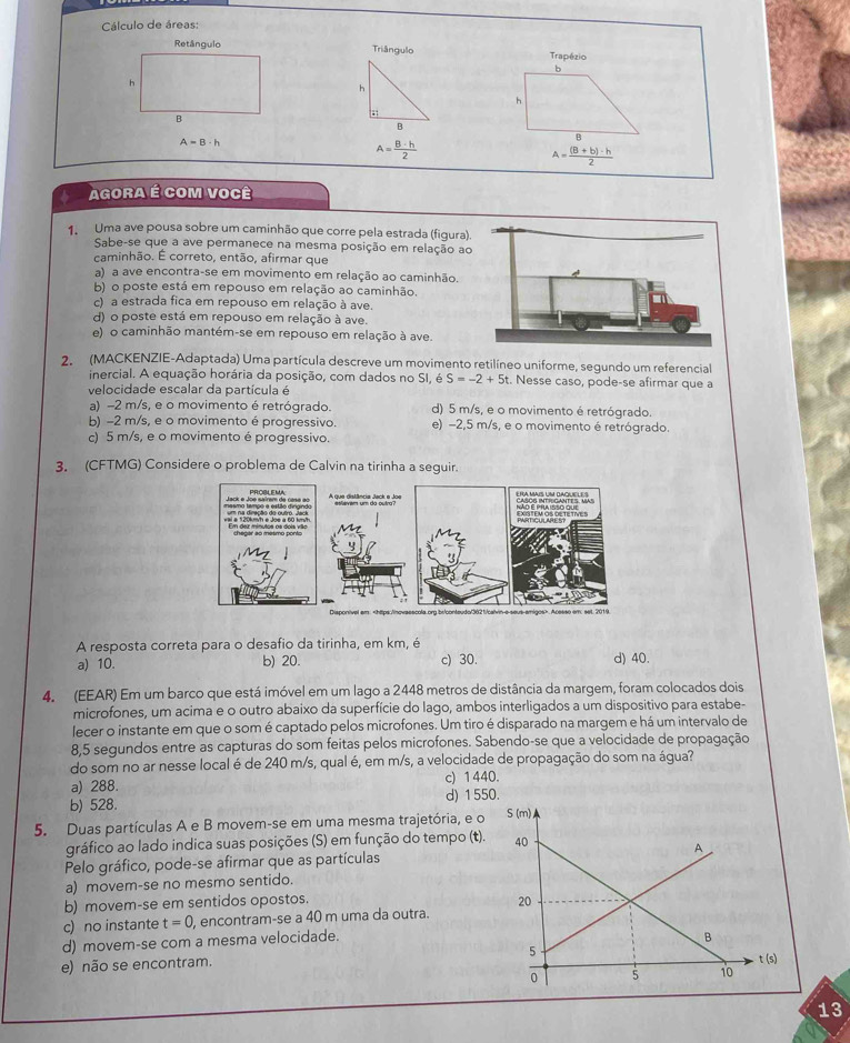 Cálculo de áreas:
Retângulo Triângulo Trapézio
6
h
h
h
B
B
. A= ((B+b)· h)/2 
A=B· h
A= B· h/2 
Agora é com você
1. Uma ave pousa sobre um caminhão que corre pela estrada (figura).
Sabe-se que a ave permanece na mesma posição em relação ao
caminhão. É correto, então, afirmar que
a) a ave encontra-se em movimento em relação ao caminhão.
b) o poste está em repouso em relação ao caminhão.
c) a estrada fica em repouso em relação à ave.
d) o poste está em repouso em relação à ave.
e) o caminhão mantém-se em repouso em relação à ave.
2. (MACKENZIE-Adaptada) Uma partícula descreve um movimento retilíneo uniforme, segundo um referencial
inercial. A equação horária da posição, com dados no SI, S=-2+5 t. Nesse caso, pode-se afirmar que a
velocidade escalar da partícula é
a) -2 m/s, e o movimento é retrógrado. d) 5 m/s, e o movimento é retrógrado.
b) -2 m/s, e o movimento é progressivo. e) −2,5 m/s, e o movimento é retrógrado.
c) 5 m/s, e o movimento é progressivo.
3. (CFTMG) Considere o problema de Calvin na tirinha a seguir.
A resposta correta para o desafio da tirinha, em km, é
a) 10. b) 20. c) 30. d) 40.
4. (EEAR) Em um barco que está imóvel em um lago a 2448 metros de distância da margem, foram colocados dois
microfones, um acima e o outro abaixo da superfície do lago, ambos interligados a um dispositivo para estabe-
lecer o instante em que o som é captado pelos microfones. Um tiro é disparado na margem e há um intervalo de
8,5 segundos entre as capturas do som feitas pelos microfones. Sabendo-se que a velocidade de propagação
do som no ar nesse local é de 240 m/s, qual é, em m/s, a velocidade de propagação do som na água?
a) 288. c) 1440.
b) 528. d) 155
5. Duas partículas A e B movem-se em uma mesma trajetória, e o
gráfico ao lado indica suas posições (S) em função do tempo (t).
Pelo gráfico, pode-se afirmar que as partículas
a) movem-se no mesmo sentido.
b) movem-se em sentidos opostos.
c) no instante t=0 , encontram-se a 40 m uma da outra.
d) movem-se com a mesma velocidade.
e) não se encontram. 
13