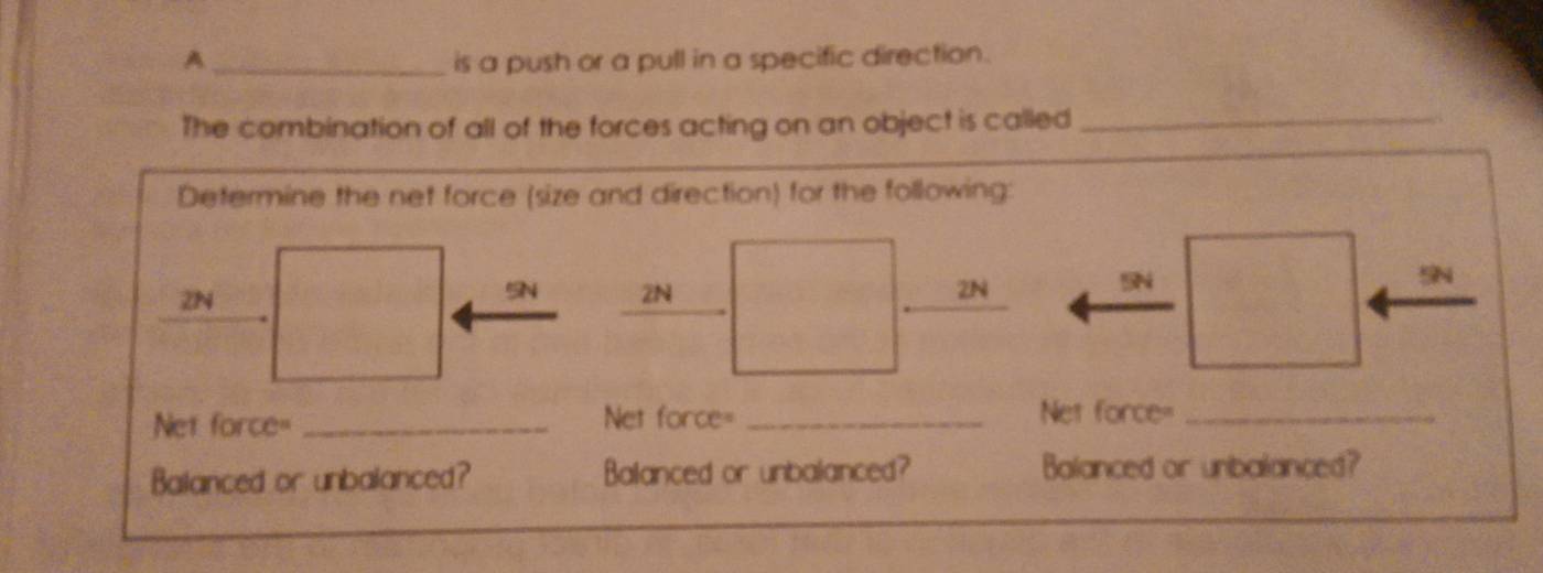 A _is a push or a pull in a specific direction.
The combination of all of the forces acting on an object is called_
Determine the net force (size and direction) for the following:

5N
2N
2N 2N
Net force= _Net force= _Net force=_
Balanced or unbalanced? Balanced or unbalanced? Balanced or unbalanced?