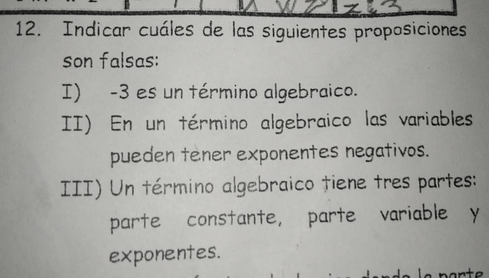 Indicar cuáles de las siguientes proposiciones
son falsas:
I) -3 es un término algebraico.
II) En un término algebraico las variables
pueden tener exponentes negativos.
III) Un término algebraico tiene tres partes:
parte constante, parte variable y
exponentes.