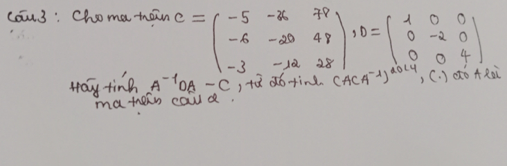 cau3 : Choma tain
C=beginpmatrix -5&-36&78 -6&-20&48 -3&-12&28endpmatrix , D=beginbmatrix 1&0&0 0&-2&0 0&0&4endbmatrix
Hay ting A^(-1)OA-C , tǔ do fin (A(A^(-1))^2014 Roi 
matern caud.