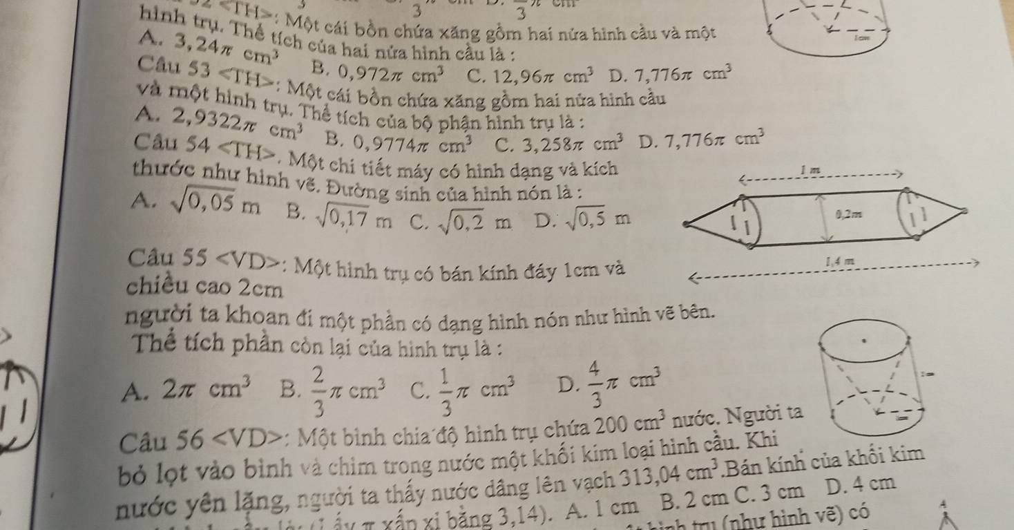 3
frac 3π
z<1H> : Một cái bồn chứa xăng gồm hai nửa hình cầu và một
hình trụ. Thể tích của hai nửa hình cầu là :
A. 3,24π cm^3 B. 0,972π cm^3 C. 12,96π cm^3 D. 7,776π cm^3
Câu 53 :: Một cái bồn chứa xăng gồm hai nửa hình cầu
và một hình trụ. Thể tích của bộ phận hình trụ là :
A.
Câu 2,9322π cm^3
B. 0,9774π cm^3 C. 3,258π cm^3 D. 7,776π cm^3
54 Một chi tiết máy có hình dạng và kích
thước như hình vẽ. Đường sinh của hình nón là :
A. sqrt(0,05)m B. sqrt(0,17)m C. sqrt(0,2)m D. sqrt(0,5)m
Câu 55 : Một hình trụ có bán kính đáy 1cm và
chiều cao 2cm
người ta khoan đí một phần có dạng hình nón như hình vẽ bên.
Thể tích phần còn lại của hình trụ là :
A. 2π cm^3 B.  2/3 π cm^3 C.  1/3 π cm^3 D.  4/3 π cm^3
Câu 56 : Một bình chia độ hình trụ chứa 200cm^3 nước. Người ta
bỏ lọt vào bình và chim trong nước một khối kim loại hình cầu. Khi .Bán kính của khối kim
nước yên lặng, người ta thấy nước dâng lên vạch 313,04cm^3
χπ xấp xỉ bằng 3,14). A. 1 cm B. 2 cm C. 3 cm D. 4 cm
inh tru (như hình vẽ) có A