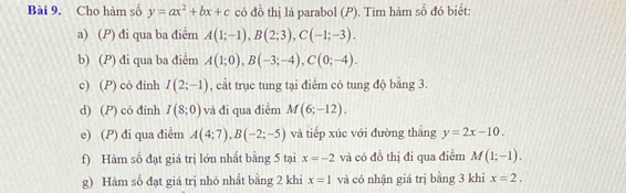 Cho hàm số y=ax^2+bx+c có đồ thị là parabol (P). Tìm hàm số đó biết: 
a) (P) đi qua ba điểm A(1;-1), B(2;3), C(-1;-3). 
b) (P) đi qua ba điểm A(1;0), B(-3;-4), C(0;-4). 
c) (P) có đinh I(2;-1) , cắt trục tung tại điểm có tung độ bằng 3. 
d) (P) có đinh I(8;0) và đi qua điểm M(6;-12). 
e) (P) đi qua điểm A(4;7), B(-2;-5) và tiếp xúc với đường thắng y=2x-10. 
f) Hàm số đạt giá trị lớn nhất bằng 5 tại x=-2 và có đồ thị đi qua điểm M(1;-1). 
g) Hàm số đạt giá trị nhỏ nhất bằng 2 khi x=1 và có nhận giá trị bằng 3 khi x=2.