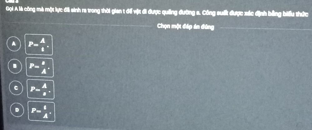 Gọi A là công mà một lực đã sinh ra trong thời gian t để vật đi được quảng đường s. Công suất được xác định bằng biểu thức
Chọn một đáp án đúng
A P= A/t .
B P= B/A .
C P= A/a .
D P= t/A .