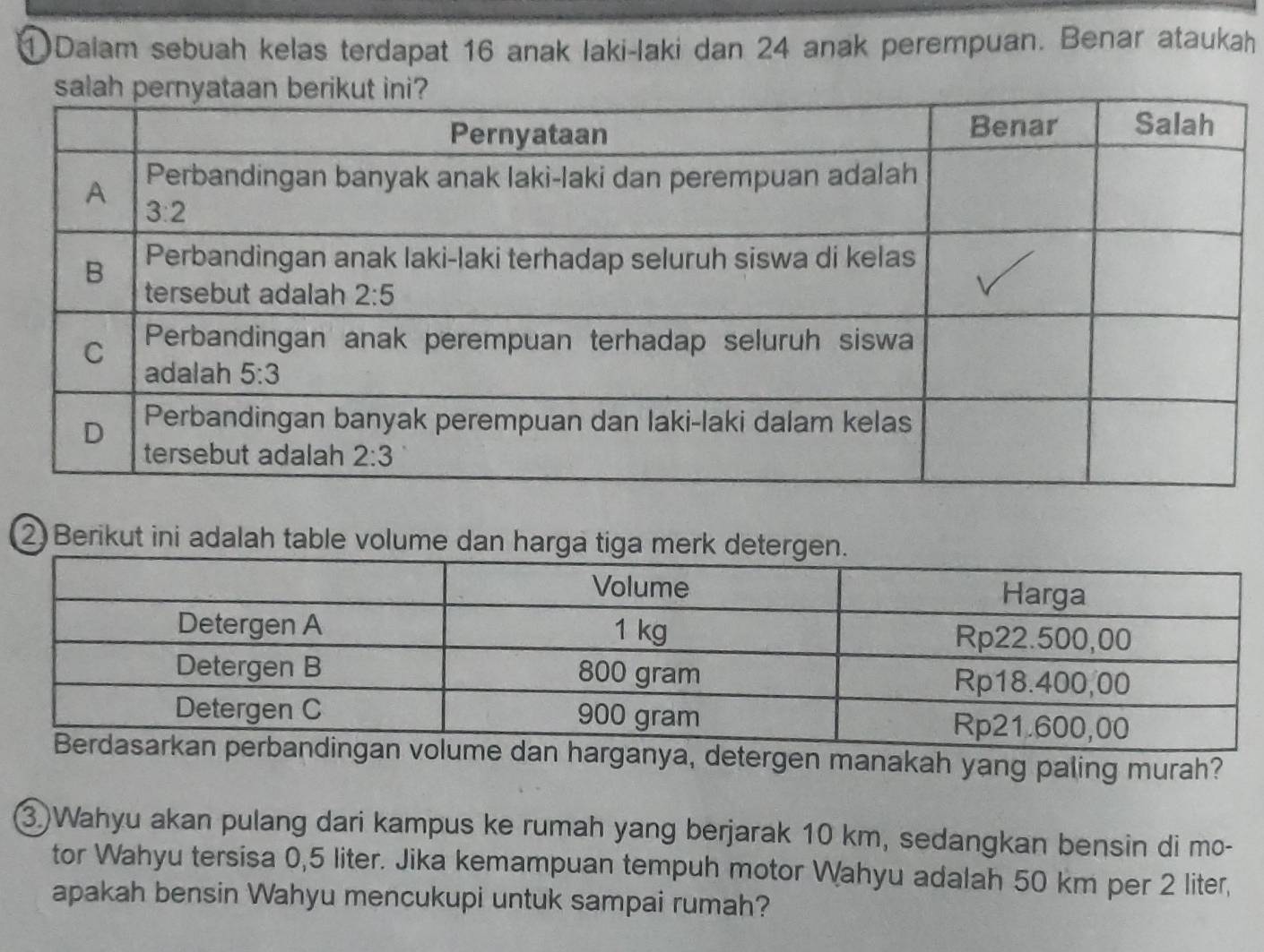 ①Dalam sebuah kelas terdapat 16 anak laki-laki dan 24 anak perempuan. Benar ataukah
2 Berikut ini adalah table volume da
ya, detergen manakah yang paling murah?
3)Wahyu akan pulang dari kampus ke rumah yang berjarak 10 km, sedangkan bensin di mo-
tor Wahyu tersisa 0,5 liter. Jika kemampuan tempuh motor Wahyu adalah 50 km per 2 liter,
apakah bensin Wahyu mencukupi untuk sampai rumah?