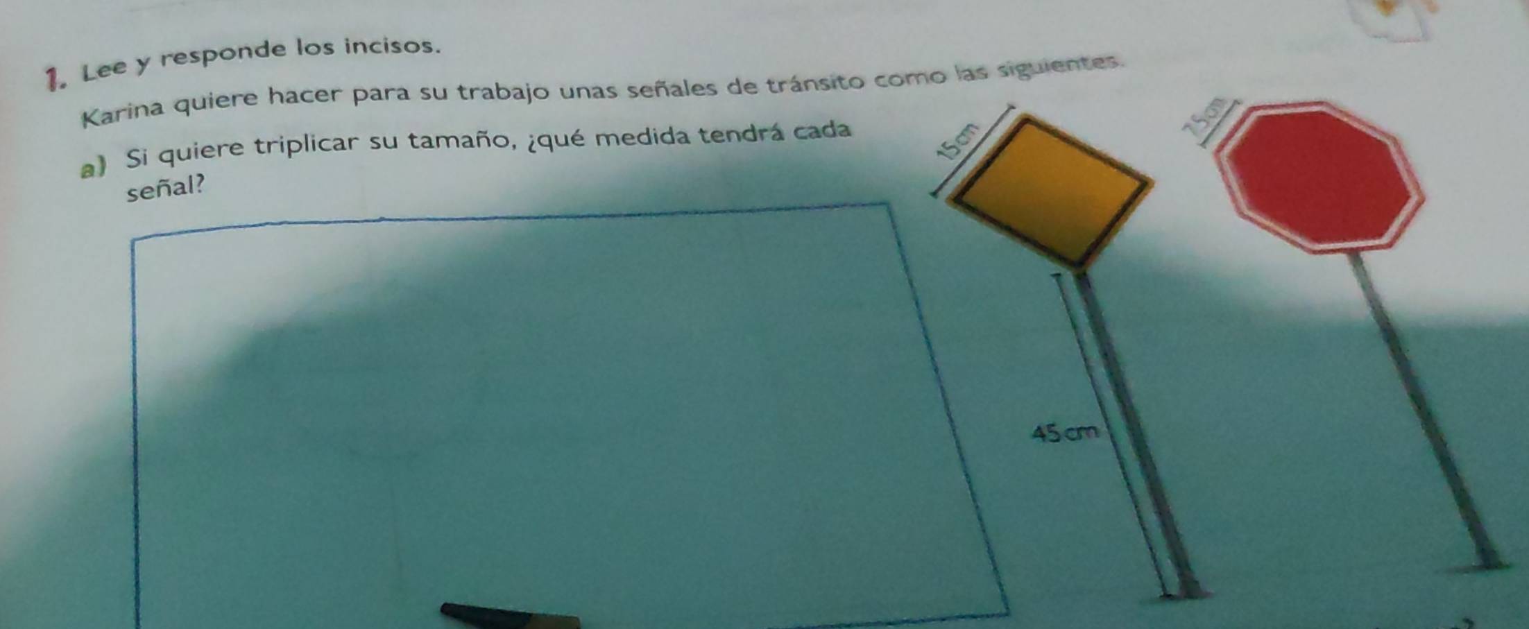 Lee y responde los incisos. 
Karina quiere hacer para su trabajo unas señales de tránsito como las siguientes.
15cm
a) Si quiere triplicar su tamaño, ¿qué medida tendrá cada 
señal?
45 cm