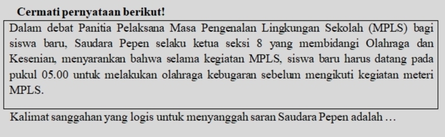 Cermati pernyataan berikut! 
Dalam debat Panitia Pelaksana Masa Pengenalan Lingkungan Sekolah (MPLS) bagi 
siswa baru, Saudara Pepen selaku ketua seksi 8 yang membidangi Olahraga dan 
Kesenian, menyarankan bahwa selama kegiatan MPLS, siswa baru harus datang pada 
pukul 05.00 untuk melakukan olahraga kebugaran sebelum mengikuti kegiatan meteri
MPLS. 
Kalimat sanggahan yang logis untuk menyanggah saran Saudara Pepen adalah ….