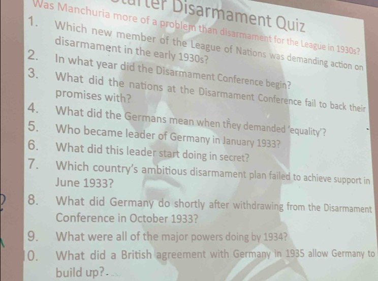 ürter Disarmament Quiz 
Was Manchuria more of a problem than disarmament for the League in 1930s? 
1. Which new member of the League of Nations was demanding action on 
disarmament in the early 1930s? 
2. In what year did the Disarmament Conference begin? 
3. What did the nations at the Disarmament Conference fail to back their 
promises with? 
4. What did the Germans mean when they demanded ‘equality’? 
5. Who became leader of Germany in January 1933? 
6. What did this leader start doing in secret? 
7. Which country’s ambitious disarmament plan failed to achieve support in 
June 1933? 
8. What did Germany do shortly after withdrawing from the Disarmament 
Conference in October 1933? 
9. What were all of the major powers doing by 1934? 
0. What did a British agreement with Germany in 1935 allow Germany to 
build up?