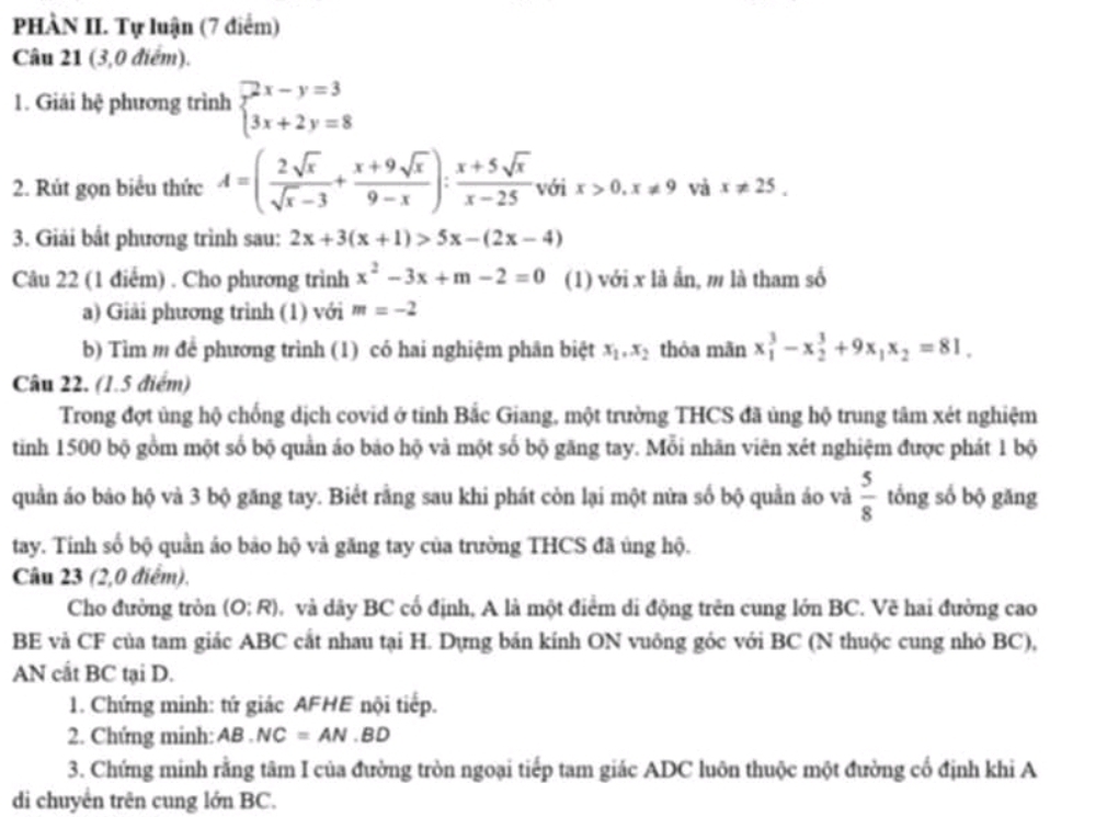 PHÀN II. Tự luận (7 điểm)
Câu 21 (3,0 điểm).
1. Giải hệ phương trình beginarrayl 2x-y=3 3x+2y=8endarray.
2. Rút gọn biểu thức A=( 2sqrt(x)/sqrt(x)-3 + (x+9sqrt(x))/9-x ): (x+5sqrt(x))/x-25  với x>0,x!= 9 và x!= 25.
3. Giải bất phương trình sau: 2x+3(x+1)>5x-(2x-4)
Câu 22 (1 điểm) . Cho phương trình x^2-3x+m-2=0 (1) với x là ẩn, m là tham số
a) Giải phương trình (1) với m=-2
b) Tìm m để phương trình (1) có hai nghiệm phân biệt x_1,x_2 thỏa mãn x_1^(3-x_2^3+9x_1)x_2=81.
Câu 22. (1.5 điểm)
Trong đợt ủng hộ chống dịch covid ở tỉnh Bắc Giang, một trường THCS đã ủng hộ trung tâm xét nghiệm
tinh 1500 bộ gồm một số bộ quản áo báo hộ và một số bộ găng tay. Mỗi nhãn viên xét nghiệm được phát 1 bộ
quần áo bảo hộ và 3 bộ găng tay. Biết rằng sau khi phát còn lại một nửa số bộ quần áo và  5/8  tổng số bộ găng
tay. Tính số bộ quần áo bảo hộ và găng tay của trường THCS đã ủng hộ.
Câu 23 (2,0 điểm).
Cho đường tròn (O:R) D và dây BC cố định, A là một điểm di động trên cung lớn BC. Vẽ hai đường cao
BE và CF của tam giác ABC cắt nhau tại H. Dựng bản kính ON vuông góc với BC (N thuộc cung nhỏ BC),
AN cất BC tại D.
1. Chứng minh: tứ giác AFHE nội tiếp.
2. Chứng minh: AB.NC=AN.BD
3. Chứng minh rằng tâm I của đường tròn ngoại tiếp tam giác ADC luôn thuộc một đường cổ định khi A
di chuyển trên cung lớn BC.