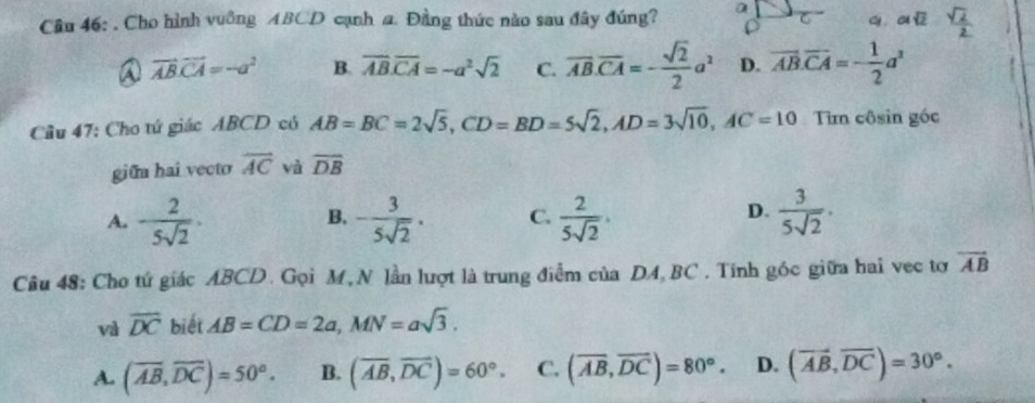 Cho hình vuông ABCD cạnh a. Đầng thức nào sau đây đúng?
ay Y
a vector ABvector CA=-a^2 B. overline AB.overline CA=-a^2sqrt(2) C. overline AB. overline CA=- sqrt(2)/2 a^2 D. overline AB. overline CA=- 1/2 a^3
Cầu 47: Cho tứ giác ABCD có AB=BC=2sqrt(5), CD=BD=5sqrt(2), AD=3sqrt(10), AC=10 Tim côsin góc
giữn hai vecto overline AC và overline DB
D.
A. - 2/5sqrt(2) . - 3/5sqrt(2) . C.  2/5sqrt(2)  ·  3/5sqrt(2) . 
B.
Câu 48: Cho tứ giác ABCD. Gọi M, N lần lượt là trung điểm của DA, BC. Tính góc giữa hai vec tơ vector AB
và overline DC biết AB=CD=2a, MN=asqrt(3).
A. (overline AB, overline DC)=50°. B. (overline AB, overline DC)=60°. C. (overline AB, overline DC)=80°. D. (vector AB,vector DC)=30°.