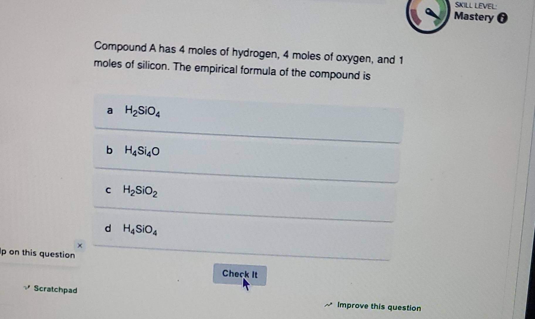 SKILL LEVEL:
Mastery
Compound A has 4 moles of hydrogen, 4 moles of oxygen, and 1
moles of silicon. The empirical formula of the compound is
a H_2SiO_4
b H_4Si_4O
C H_2SiO_2
d H_4SiO_4
p on this question
Check It
Scratchpad Improve this question