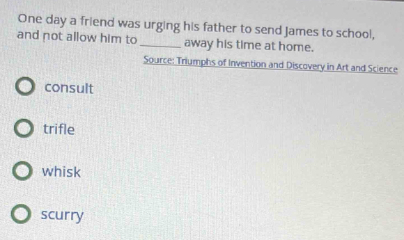 One day a friend was urging his father to send James to school,
and not allow him to_ away his time at home.
Source: Triumphs of Invention and Discovery in Art and Science
consult
trifle
whisk
scurry