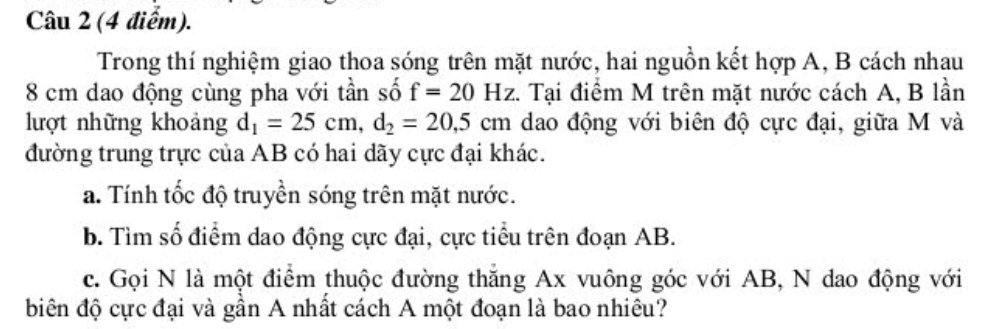 Trong thí nghiệm giao thoa sóng trên mặt nước, hai nguồn kết hợp A, B cách nhau
8 cm dao động cùng pha với tần số f=20Hz :. Tại điểm M trên mặt nước cách A, B lần 
lượt những khoảng d_1=25cm, d_2=20, 5cm dao động với biên độ cực đại, giữa M và 
đường trung trực của AB có hai dãy cực đại khác. 
a. Tính tốc độ truyền sóng trên mặt nước. 
b. Tìm số điểm dao động cực đại, cực tiểu trên đoạn AB. 
c. Gọi N là một điểm thuộc đường thăng Ax vuông góc với AB, N dao động với 
biên độ cực đại và gần A nhất cách A một đoạn là bao nhiêu?