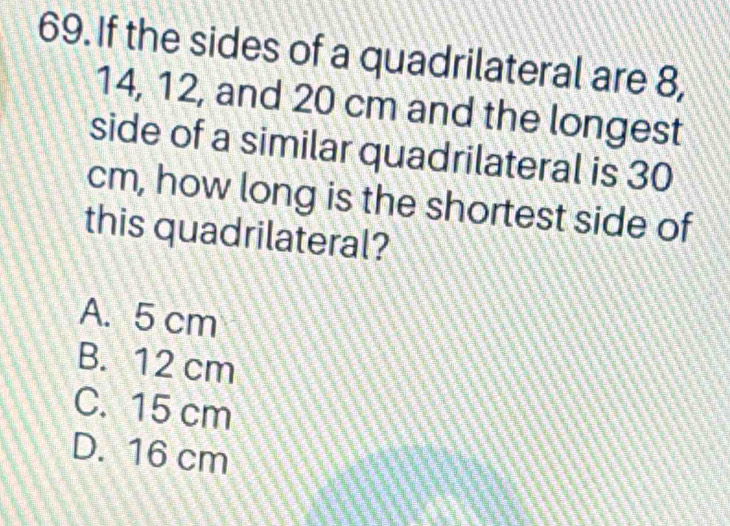 If the sides of a quadrilateral are 8,
14, 12, and 20 cm and the longest
side of a similar quadrilateral is 30
cm, how long is the shortest side of
this quadrilateral?
A. 5 cm
B. 12 cm
C. 15 cm
D. 16 cm