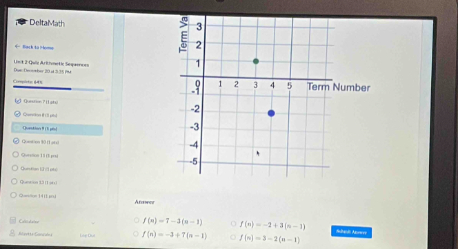 DeltaMath 
← Back to Home
Unit 2 Quiz Arithmetic Sequences
Dui: December 20 at 3:35 PM
Complete 64 % 
Question 7(1 ph)
Question B (1 ph)
Question 9 (1 pts)
Question 10 (1 pts)
Question 11 (1 pts) 
Quention 12 (1 phs)
Question 13 (1 pts)
Question 14 (1 phs) Answer
Colleulatro
f(n)=7-3(n-1) f(n)=-2+3(n-1) Suhil Answer
Anrta Gonualez Loe Out f(n)=-3+7(n-1) f(n)=3-2(n-1)