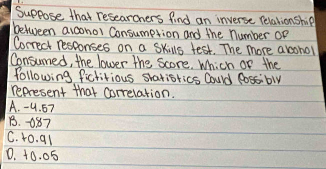 Suppose that researchers find an inverse relationship
between alconol Consumption and the number Of
Correct responses on a Skills test. The more abcohol
Consumed, the lower the Score. Which of the
following fictiious siatisrics Could lossibly
represent that correlation.
A. -4. 67
B. 0. 87
C. t0. q1
0. +0. 05