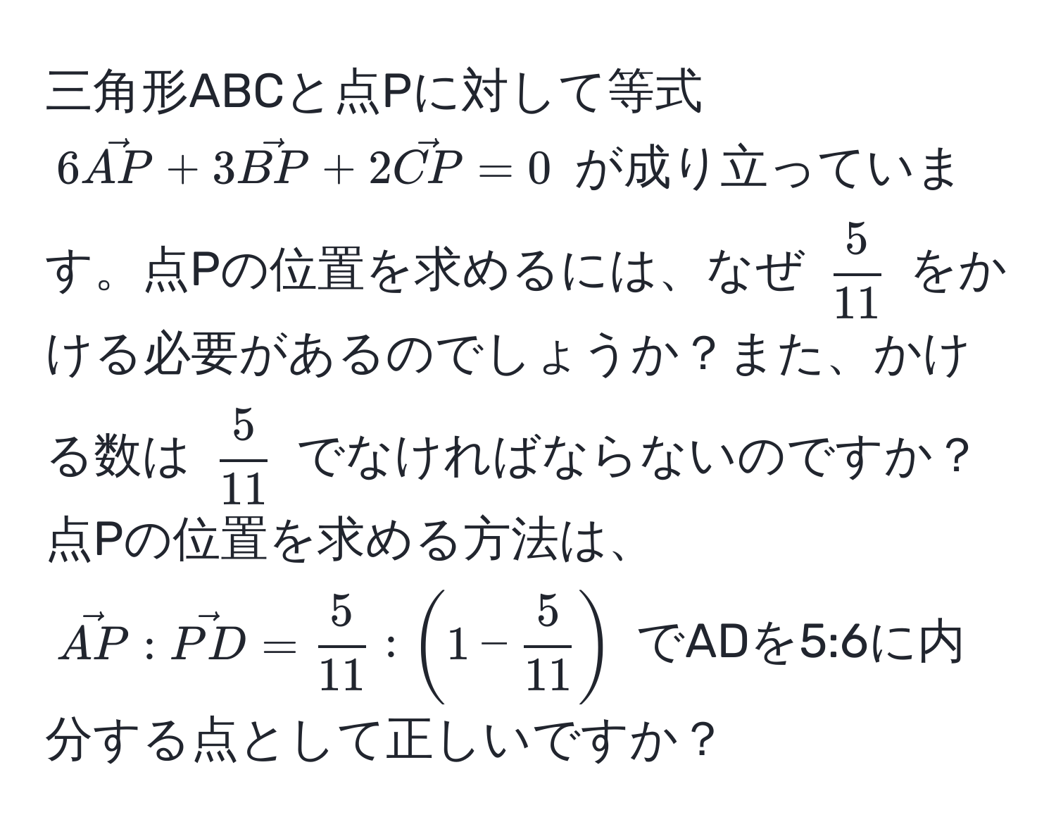 三角形ABCと点Pに対して等式 (6vecAP + 3vecBP + 2vecCP = 0) が成り立っています。点Pの位置を求めるには、なぜ ( 5/11 ) をかける必要があるのでしょうか？また、かける数は ( 5/11 ) でなければならないのですか？点Pの位置を求める方法は、(vecAP : vecPD =  5/11  : (1 -  5/11 )) でADを5:6に内分する点として正しいですか？