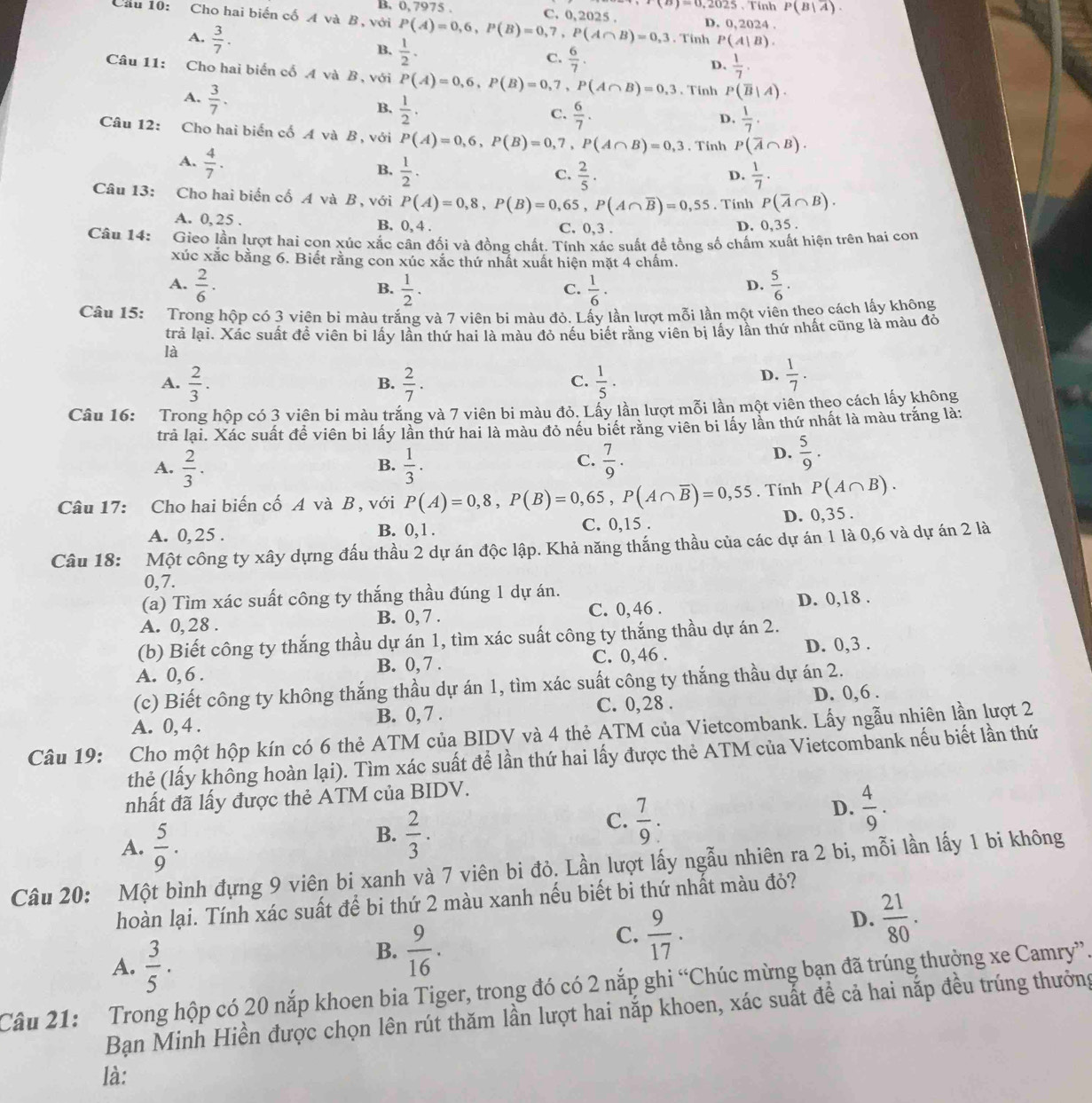 0, 7975 . Tính P(B|overline A).
(a)=0.2025.
Cầu 10: Cho hai biến cố A và B, với P(A)=0,6,P(B)=0,7,P(A∩ B)=0,3 C. 0,2025 . D. 0, 2024 .
A.  3/7 .
B.  1/2 .
Tính P(A|B).
C.  6/7 .
D.  1/7 .
Câu 11: Cho hai biển cố A và B, với P(A)=0,6,P(B)=0,7,P(A∩ B)=0,3. Tinh P(overline B|A).
A.  3/7 .
B.  1/2 .  6/7 .
C.
D.  1/7 .
Câu 12: Cho hai biển cố A và B, với P(A)=0,6,P(B)=0,7,P(A∩ B)=0,3. Tỉnh P(overline A∩ B).
A.  4/7 · 
B.  1/2 .  2/5 .  1/7 .
C.
D.
Câu 13: Cho hai biển cố A và B , với P(A)=0,8,P(B)=0,65,P(A∩ overline B)=0,55. Tính P(overline A∩ B).
A. 0, 25 . B. 0, 4 . C. 0,3 .
D. 0,35 .
Câu 14: Gieo lần lượt hai cọn xúc xắc cân đối và đồng chất. Tính xác suất đề tổng số chấm xuất hiện trên hai con
xúc xắc bằng 6. Biết rằng con xúc xắc thứ nhất xuất hiện mặt 4 chấm.
A.  2/6 .  1/2 .  1/6 ·  5/6 .
B.
C.
D.
Câu 15: Trong hộp có 3 viên bí màu trắng và 7 viên bi màu đỏ. Lấy lần lượt mỗi lần một viên theo cách lấy không
trả lại. Xác suất đề viên bi lấy lần thứ hai là màu đỏ nếu biết rằng viên bị lấy lần thứ nhất cũng là màu đỏ
là
A.  2/3 .  2/7 .  1/5 ·
B.
C.
D.  1/7 .
Câu 16: Trong hộp có 3 viên bi màu trắng và 7 viên bi màu đỏ. Lấy lần lượt mỗi lần một viên theo cách lấy không
trả lại. Xác suất đề viên bi lấy lần thứ hai là màu đỏ nếu biết răng viên bi lấy lần thứ nhất là màu trắng là:
A.  2/3 .  1/3 .  7/9 .
B.
C.
D.  5/9 .
Câu 17: Cho hai biến cố A và B , với P(A)=0,8,P(B)=0,65,P(A∩ overline B)=0,55. Tính P(A∩ B).
A. 0,25 . B. 0,1. C. 0,15 . D. 0,35 .
Câu 18: Một công ty xây dựng đấu thầu 2 dự án độc lập. Khả năng thắng thầu của các dự án 1 là 0,6 và dự án 2 là
0,7.
(a) Tìm xác suất công ty thắng thầu đúng 1 dự án.
A. 0, 28 . B. 0, 7 . C. 0,46 . D. 0,18 .
(b) Biết công ty thắng thầu dự án 1, tìm xác suất công ty thắng thầu dự án 2.
A. 0, 6 . B. 0, 7 . C. 0,46 . D. 0,3 .
(c) Biết công ty không thắng thầu dự án 1, tìm xác suất công ty thắng thầu dự án 2.
A. 0, 4 . B. 0, 7 . C. 0,28 . D. 0,6 .
Câu 19: Cho một hộp kín có 6 thẻ ATM của BIDV và 4 thẻ ATM của Vietcombank. Lấy ngẫu nhiên lần lượt 2
thẻ (lấy không hoàn lại). Tìm xác suất để lần thứ hai lấy được thẻ ATM của Vietcombank nếu biết lần thứ
nhất đã lấy được thẻ ATM của BIDV.
A.  5/9 .
B.  2/3 .
C.  7/9 :
D.  4/9 .
Câu 20: Một bình đựng 9 viên bi xanh và 7 viên bi đỏ. Lần lượt lấy ngẫu nhiên ra 2 bi, mỗi lần lấy 1 bi không
hoàn lại. Tính xác suất để bi thứ 2 màu xanh nếu biết bi thứ nhất màu đỏ?
D.  21/80 .
A.  3/5 .
B.  9/16 .
C.  9/17 .
Câu 21: Trong hộp có 20 nắp khoen bia Tiger, trong đó có 2 nắp ghi “Chúc mừng bạn đã trúng thưởng xe Camry”.
Bạn Minh Hiền được chọn lên rút thăm lần lượt hai nắp khoen, xác suất đề cả hai nắp đều trúng thưởng
là: