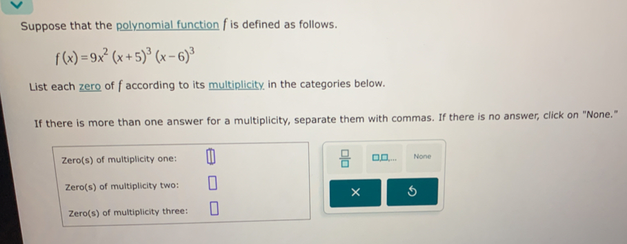 Suppose that the polynomial function f is defined as follows.
f(x)=9x^2(x+5)^3(x-6)^3
List each zero of faccording to its multiplicity in the categories below.
If there is more than one answer for a multiplicity, separate them with commas. If there is no answer, click on "None."
Zero(s) of multiplicity one:  □ /□   □,□,… None
Zero(s) of multiplicity two:
×
Zero(s) of multiplicity three: