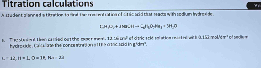 Titration calculations Y11 
A student planned a titration to find the concentration of citric acid that reacts with sodium hydroxide.
C_6H_8O_7+3NaOHto C_6H_5O_7Na_3+3H_2O
a. The student then carried out the experiment. 12.16cm^3 of citric acid solution reacted with 0.152mol/dm^3 of sodium 
hydroxide. Calculate the concentration of the citric acid in g/dm^3.
C=12, H=1, O=16, Na=23