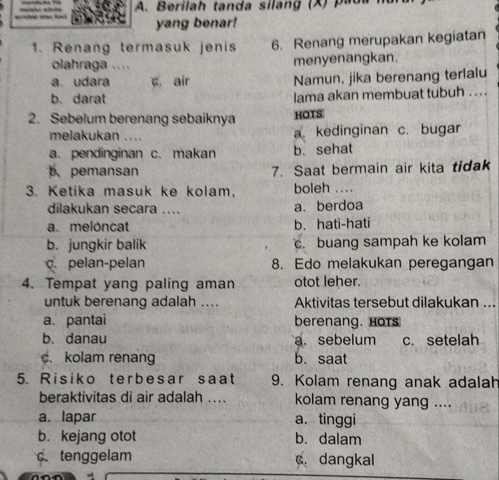 Berilah tanda sílang (X) pada
n 2
yang benar!
1. Renang termasuk jenis 6、 Renang merupakan kegiatan
olahraga .... menyenangkan.
a. udara c. air
Namun, jika berenang terlalu
b. darat
lama akan membuat tubuh ....
2. Sebelum berenang sebaiknya HOTS
melakukan .... a. kedinginan c. bugar
a. pendinginan c. makan b. sehat
b. pemansan 7. Saat bermain air kita tidak
3. Ketika masuk ke kolam, boleh ....
dilakukan secara .... a. berdoa
a. meloncat b. hati-hati
b. jungkir balik c. buang sampah ke kolam. pelan-pelan 8. Edo melakukan peregangan
4. Tempat yang paling aman otot leher.
untuk berenang adalah .... Aktivitas tersebut dilakukan ...
a. pantai berenang. Hots
b. danau a. sebelum c. setelah
c. kolam renang b. saat
5. Risiko terbesar saat 9. Kolam renang anak adalah
beraktivitas di air adalah .... kolam renang yang ....
a. lapar a. tinggi
b. kejang otot b. dalam
c. tenggelam c. dangkal