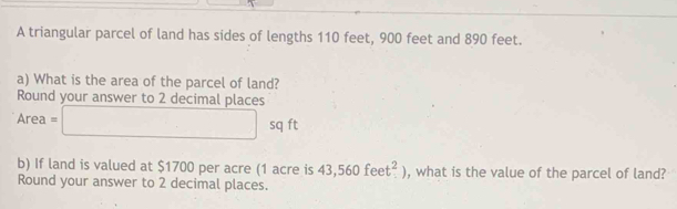 A triangular parcel of land has sides of lengths 110 feet, 900 feet and 890 feet. 
a) What is the area of the parcel of land? 
Round your answer to 2 decimal places
Area=□ sq ft
b) If land is valued at $1700 per acre (1 acre is 43,560feet^2) , what is the value of the parcel of land? 
Round your answer to 2 decimal places.