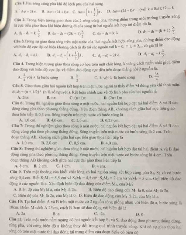 Cầu 1.Hai sóng cùng pha khi độ lệch pha của hai sóng
A.` △ rho =24π . B. AP=(2k+1)π. C. Delta p=(k+ 1/2 )π . D. △ varphi =(2k-1)π. (với k=0;± 1;± 2;...).
Câu 2. Trong hiện tượng giao thoa của 2 sóng cùng pha, những điểm trong môi trường truyền sóng
là cực tiểu giao thoa khi hiệu đường đi của sóng từ hai nguồn kết hợp tới điểm đó là
A. d_2-d_1=k lambda /2  B. d_2-d_1=(2k+1) lambda /2  C. d_2-d_1=klambda D. d_2-d_1=(k+1) lambda /2 
Câu 3.Trong sự giao thoa sóng trên mặt nước của "hai nguồn kết hợp, cùng pha, những điểm dao động
với biên độ cực đại có hiệu khoảng cách từ đó tới các nguồn với k=0,± 1,± 2, +-... có giá trị là:
A. d_1-d_1=klambda . B. d_2-d_1=(k+ 1/2 )lambda . C. d_2-d_1=2klambda . D. d_2-d_1=k lambda /2 .
Câu 4. Trong hiện tượng giao thoa sóng cơ học trên mặt chất lông, khoáng cách ngắn nhất giữa điểm
đao động với biên độ cực đại và điểm dao động cực tiểu trên đoạn thẳng nổi 2 nguồn là:
A.  lambda /4 voilambda là bước sóng B.  lambda /2  C. λ với λ là bước sóng D.  3lambda /4 
Câu 5. Giao thoa giữa hai nguồn kết hợp trên mặt nước người ta thấy điểm M đứng yên khi thoả mãn:
d_1-d_2=(n+1/2)^lambda  (n là số nguyên). Kết luận chính xác về độ lệch pha của hai nguồn là
A. 2nπ B. nπ C. (n+1)π D. (2n+1)π
Câu 6: Trong thí nghiệm giao thoa sóng ở mặt nước, hai nguồn kết hợp đặt tại hai điểm A và B dao
động cùng pha theo phương thẳng đứng. Trên đoạn thẳng AB, khoảng cách giữa hai cực tiểu giao
thoa liên tiếp là 0,5 cm. Sóng truyền trên mặt nước có bước sóng là
A. 1,0 cm. B. 4,0 cm. C. 2,0 cm. D. 0,25 cm.
Câu 7: Trong thí nghiệm giao thoa sóng ở mặt nước, hai nguồn kết hợp đặt tại hai điểm A và B dao
động cùng pha theo phương thẳng đứng. Sóng truyền trên mặt nước có bước sóng là 2 cm. Trên
đoạn thắng AB, khoảng cách giữa hai cực tiểu giao thoa liên tiếp là
A. 1,0 cm. B. 2,0 cm. C. 0,5 cm. D. 4,0 cm.
Câu 8: Trong thí nghiệm giao thoa sóng ở mặt nước, hai nguồn kết hợp đặt tại hai điểm A và B dao
động cùng pha theo phương thẳng đứng. Sóng truyền trên mặt nước có bước sóng là 4 cm. Trên
đoạn thẳng AB khoảng cách giữa hai cực đại giao thoa liên tiếp là
A. 8 cm. B. 2 cm. C. 1 cm. D. 4 cm.
Câu 9. Trên mặt thoáng của khối chất lông có hai nguồn sóng kết hợp cùng pha S_1,S_2 và có bước
sóng 0,4 cm. Biết S_2M_1=5.5cm và S_1M_1=4,5cm;S_2M_2=7cm và S_1M_2=5cm. Gọi biên độ dao
động ở các nguồn là a. Xác định biên độ dao động của điểm M₁, của M₂?
A. Biên độ của M_1 là a, cùa M_2 là 2a. B. Biên độ dao động của M_1 là 0, của M_2 là 2a.
C. Biên độ của M_1 là 2a, của M_2 là 0. D. Biên độ dao động của M_1 là 2a, của M_2 là a.
Câu 10: Tại hai điểm A và B trên mặt nước có 2 nguồn sóng giống nhau với biên độ a, bước sống là
10cm. Điểm M cách A 25cm, cách B 5cm sẽ dao động với biên độ là
A. 2a B. a C. -2a D. 0
Câu 11: Trên mặt nước nằm ngang có hai nguồn kết hợp S_1 và S_2 dao động theo phương thẳng đứng,
cùng pha, với cùng biên độ a không thay đổi trong quả trình truyền sóng. Khi có sự giao thoa hai
sóng đó trên mặt nước thì dao động tại trung điểm của đoạn S_1S_2 có biēn độ