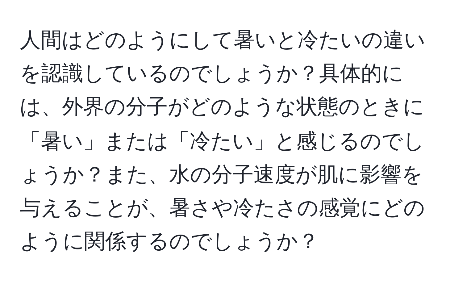 人間はどのようにして暑いと冷たいの違いを認識しているのでしょうか？具体的には、外界の分子がどのような状態のときに「暑い」または「冷たい」と感じるのでしょうか？また、水の分子速度が肌に影響を与えることが、暑さや冷たさの感覚にどのように関係するのでしょうか？