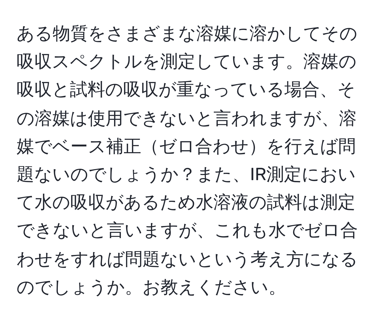 ある物質をさまざまな溶媒に溶かしてその吸収スペクトルを測定しています。溶媒の吸収と試料の吸収が重なっている場合、その溶媒は使用できないと言われますが、溶媒でベース補正ゼロ合わせを行えば問題ないのでしょうか？また、IR測定において水の吸収があるため水溶液の試料は測定できないと言いますが、これも水でゼロ合わせをすれば問題ないという考え方になるのでしょうか。お教えください。