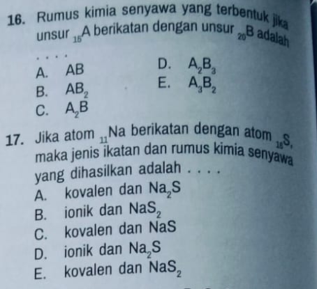 Rumus kimia senyawa yang terbentuk jik
unsur 15 A berikatan dengan unsur _20B adalah
A. AB
D. A_2B_3
B. AB_2 E. A_3B_2
C. A_2B
17. Jika atom 11 Na berikatan dengan atom _18S, 
maka jenis ikatan dan rumus kimia senyawa
yang dihasilkan adalah . . . .
A. kovalen dan Na_2S
B. ionik dan NaS_2
C. kovalen dan NaS
D. ionik dan Na_2S
E. kovalen dan NaS_2