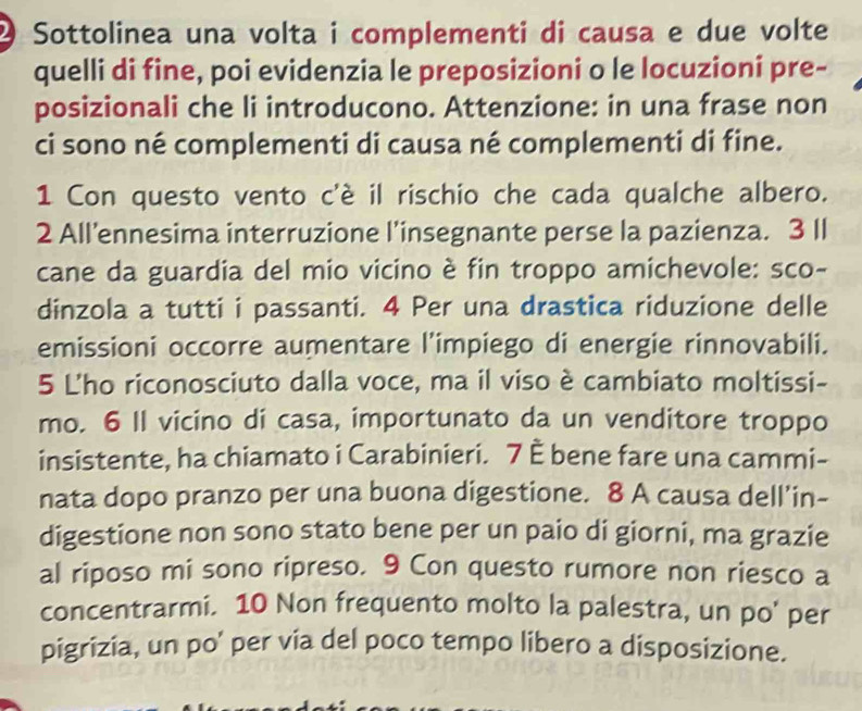 Sottolinea una volta i complementi di causa e due volte 
quelli di fine, poi evidenzia le preposizioni o le locuzioni pre- 
posizionali che li introducono. Attenzione: in una frase non 
ci sono né complementi di causa né complementi di fine. 
1 Con questo vento c'è il rischio che cada qualche albero. 
2 All’ennesima interruzione l’insegnante perse la pazienza. 3 Il 
cane da guardia del mio vicino è fin troppo amichevole: sco- 
dinzola a tutti i passanti. 4 Per una drastica riduzione delle 
emissioni occorre aumentare l’impiego di energie rinnovabili. 
5 L'ho riconosciuto dalla voce, ma il viso è cambiato moltissi- 
mo. 6 Il vicino di casa, importunato da un venditore troppo 
insistente, ha chiamato i Carabinieri. 7 È bene fare una cammi- 
nata dopo pranzo per una buona digestione. 8 A causa dell’in- 
digestione non sono stato bene per un paio di giorni, ma grazie 
al riposo mi sono ripreso. 9 Con questo rumore non riesco a 
concentrarmi. 10 Non frequento molto la palestra, un po' per 
pigrizia, un po' per via del poco tempo libero a disposizione.