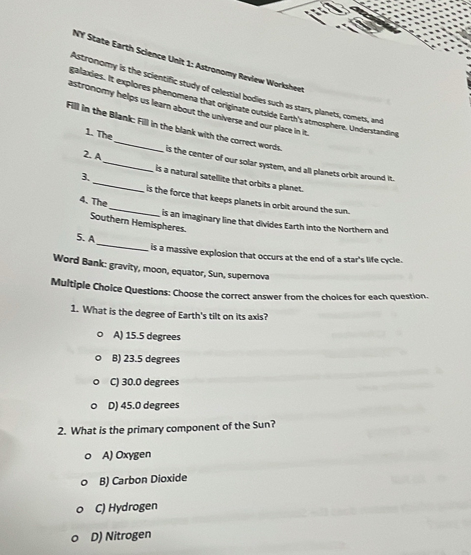 NY State Earth Science Unit 1: Astronomy Review Workshee
Astronomy is the scientific study of celestial bodies such as stars, planets, comets, and
galaxies. It explores phenomena that originate outside Earth's atmosphere. Understanding
astronomy helps us learn about the universe and our place in it 
Fill in the Blank: Fill in the blank with the correct words.
1. The
2. A
_is the center of our solar system, and all planets orbit around it.
3.
_is a natural satellite that orbits a planet.
_is the force that keeps planets in orbit around the sun.
4. The
is an imaginary line that divides Earth into the Northern and
Southern Hemispheres.
_
5. A
is a massive explosion that occurs at the end of a star's life cycle.
Word Bank: gravity, moon, equator, Sun, supernova
Multiple Choice Questions: Choose the correct answer from the choices for each question.
1. What is the degree of Earth's tilt on its axis?
A) 15.5 degrees
B) 23.5 degrees
C) 30.0 degrees
D) 45.0 degrees
2. What is the primary component of the Sun?
A) Oxygen
B) Carbon Dioxide
C) Hydrogen
D) Nitrogen