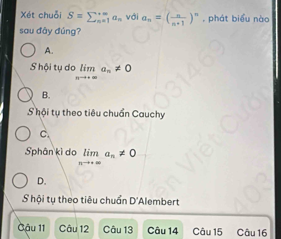 Xét chuỗi S=sumlimits _(n=1)^(∈fty)a_n với a_n=( n/n+1 )^n , phát biểu nào
sau đây đúng?
A.
S hội tụ do limlimits _nto +∈fty a_n!= 0
B.
S hội tụ theo tiêu chuẩn Cauchy
C.
Sphân kì do limlimits _nto +∈fty a_n!= 0
D.
S hội tụ theo tiêu chuẩn D' Alembert
Câu 11 Câu 12 Câu 13 Câu 14 Câu 15 Câu 16