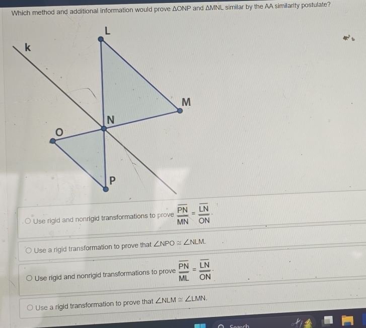 Which method and additional information would prove △ ONP and △ MNL similar by the AA similarity postulate?
Use rigid and nonrigid transformations to prove frac overline PNMN=frac overline LNoverline ON·
Use a rigid transformation to prove that ∠ NPO≌ ∠ NLM.
Use rigid and nonrigid transformations to prove frac overline PNML=frac overline LNoverline ON·
Use a rigid transformation to prove that ∠ NLM≌ ∠ LMN.