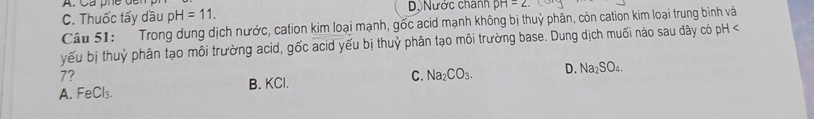 A. Ca phe de
C. Thuốc tẩy dầu pH=11. D. Nước chánh pH=2. 
Câu 51: Trong dung dịch nước, cation kim loại mạnh, gốc acid mạnh không bị thuỷ phân, còn cation kim loại trung bình và
yếu bị thuỷ phân tạo môi trường acid, gốc acid yếu bị thuỷ phân tạo môi trường base. Dung dịch muối nào sau đây có pH <
7?
A. FeCl₃. B. KCl. C. Na_2CO_3. D. Na_2SO_4.