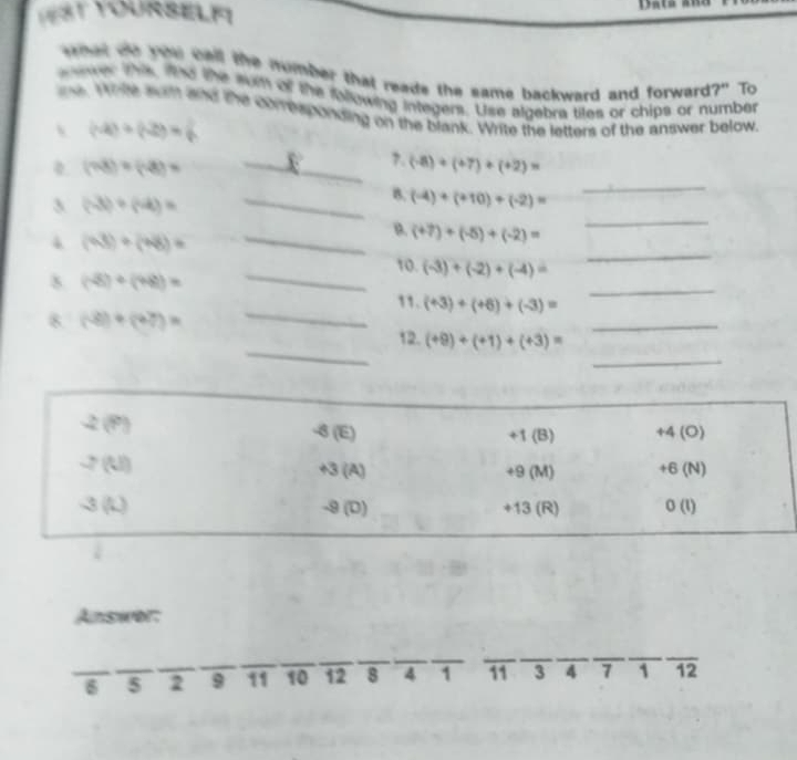 VEST YOURSELF Data a
w ter oot ro cell the mumber that reads the same backward and forward?" To
ever this the the suit of the fallowing integers. Use algebra tiles or chips or number
n. Whte sur and the comesponding on the blank. Write the letters of the answer below.
 (-4)+(-2)=
_
0 (73)* (-8)* _
7. (-8)+(+7)+(+2)=
_
3 (-3)+(-4)=
_B. (-4)+(+10)+(-2)=
B. (+7)+(-5)+(-2)=
_
4 (48)/ (48)= _
_
10. (-3)+(-2)+(-4)=
_
8 (-8)+(+8)= 11. (+3)+(+6)+(-3)= _
_
_
8. (-8)+(+7)= 12. (+9)+(+1)+(+3)= _
2 (P) -8 (E) +1 (B) +4 (O)
-7(U) +3 (A) +9 (M) +6 (N)
、 150° -9 (D) +13 (R) 0 (1)
Answor:
_
_
_
_
6 5 2 9 _ 11 10 12 8 4 1 11 3 4 7 1 12