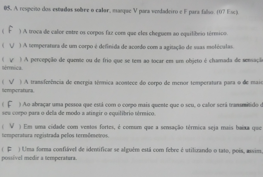 A respeito dos estudos sobre o calor, marque V para verdadeiro e F para falso. (07 Esc). 
( ) A troca de calor entre os corpos faz com que eles cheguem ao equilíbrio térmico. 
( ) A temperatura de um corpo é definida de acordo com a agitação de suas moléculas. 
( ) A percepção de quente ou de frio que se tem ao tocar em um objeto é chamada de sensação 
térmica. 
( ) A transferência de energia térmica acontece do corpo de menor temperatura para o de maio 
temperatura. 
( ) Ao abraçar uma pessoa que está com o corpo mais quente que o seu, o calor será transmitido d 
seu corpo para o dela de modo a atingir o equilíbrio térmico. 
 ) Em uma cidade com ventos fortes, é comum que a sensação térmica seja mais baixa que 
temperatura registrada pelos termômetros. 
( I ) Uma forma confiável de identificar se alguém está com febre é utilizando o tato, pois, assim, 
possível medir a temperatura.