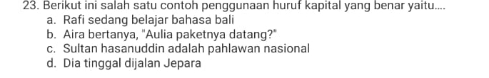 Berikut ini salah satu contoh penggunaan huruf kapital yang benar yaitu....
a. Rafi sedang belajar bahasa bali
b. Aira bertanya, "Aulia paketnya datang?"
c. Sultan hasanuddin adalah pahlawan nasional
d. Dia tinggal dijalan Jepara