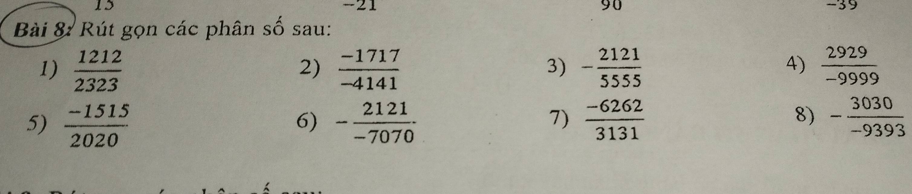 15 -21 90 −39 
Bài 8: Rút gọn các phân số sau: 
1) 
5) frac  1212/2323  (-1515)/2020 
2)  (-1717)/-4141   2929/-9999 
3) frac beginarrayr 2121 -5555endarray 3131
4) 
6) - 2121/-7070 . 
7) 
8) - 3030/-9393 