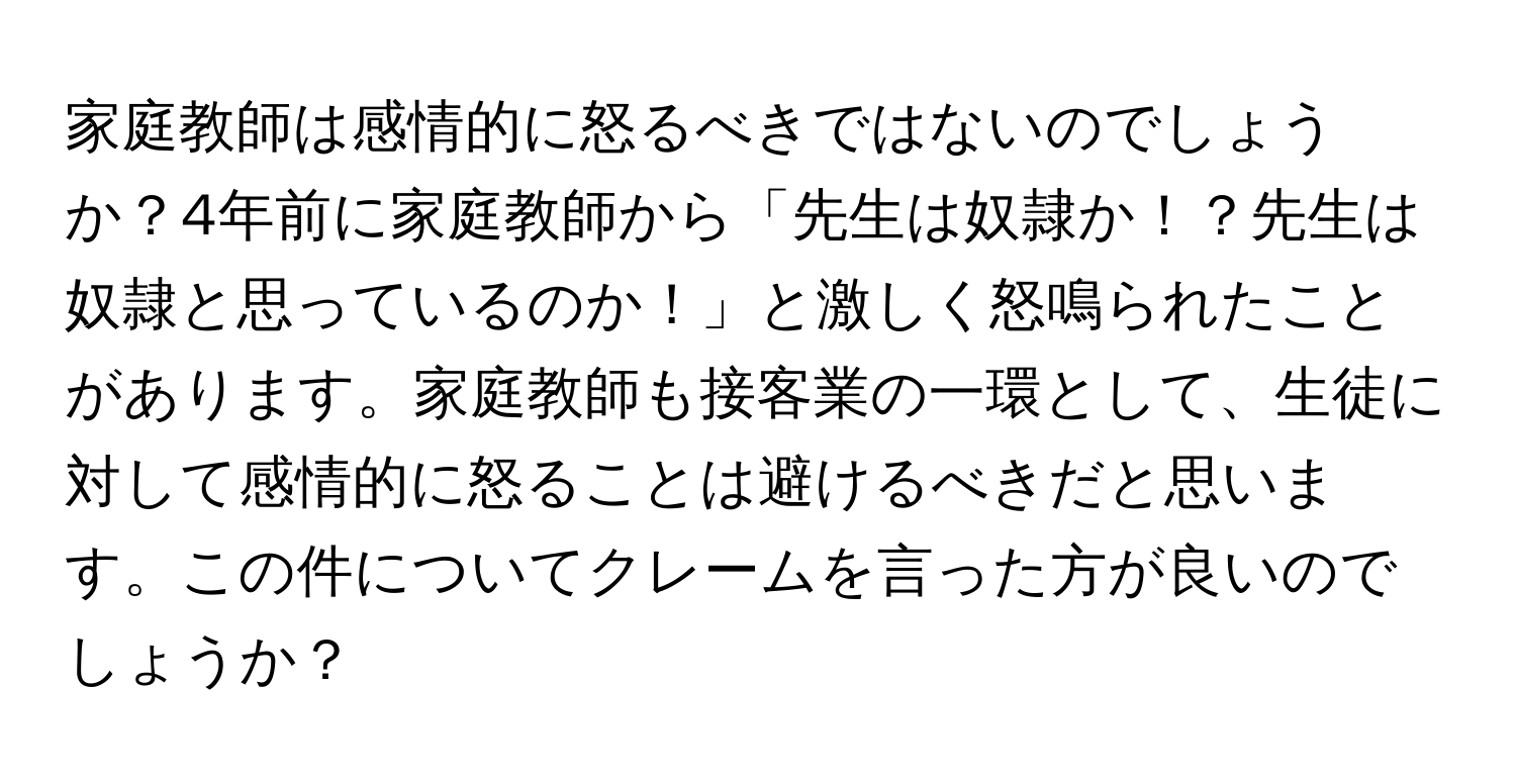 家庭教師は感情的に怒るべきではないのでしょうか？4年前に家庭教師から「先生は奴隷か！？先生は奴隷と思っているのか！」と激しく怒鳴られたことがあります。家庭教師も接客業の一環として、生徒に対して感情的に怒ることは避けるべきだと思います。この件についてクレームを言った方が良いのでしょうか？