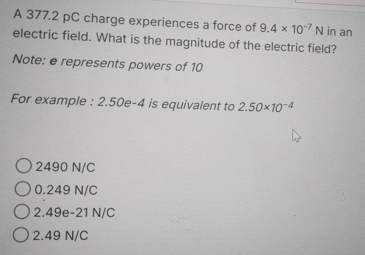 A 377.2 pC charge experiences a force of 9.4* 10^(-7)N in an
electric field. What is the magnitude of the electric field?
Note: e represents powers of 10
For example : 2.50e-4 is equivalent to 2.50* 10^(-4)
2490 N/C
0.249 N/C
2.49e-21 N/C
2.49 N/C