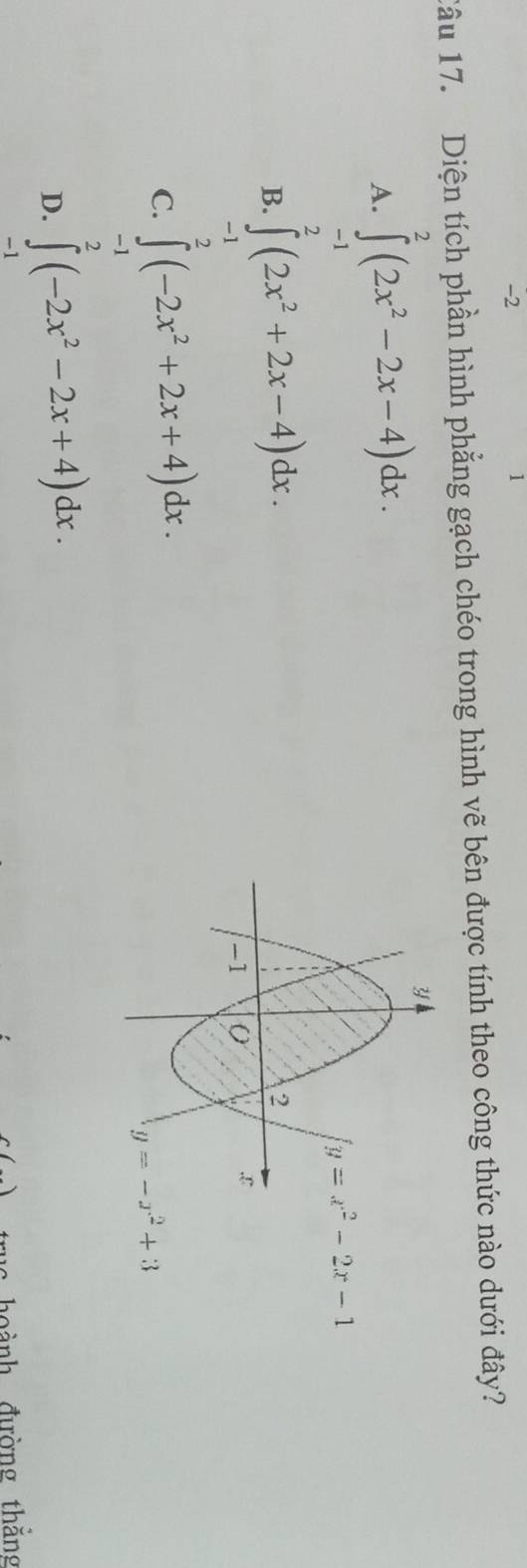2
1
Câu 17. Diện tích phần hình phẳng gạch chéo trong hình vẽ bên được tính theo công thức nào dưới đây?
A. ∈tlimits^2(2x^2-2x-4)dx.
-1
B. ∈tlimits^2(2x^2+2x-4)dx.
-1
C. ∈tlimits^2(-2x^2+2x+4)dx.
-1
D. ∈tlimits _(-1)^2(-2x^2-2x+4)dx.
c() hoành đường thắng