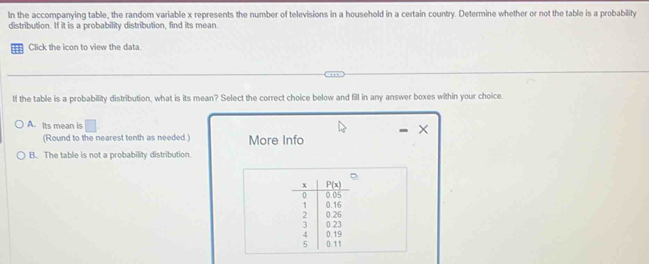 In the accompanying table, the random variable x represents the number of televisions in a household in a certain country. Determine whether or not the table is a probability
distribution. If it is a probability distribution, find its mean.
Click the icon to view the data.
If the table is a probability distribution, what is its mean? Select the correct choice below and fill in any answer boxes within your choice.
A. Its mean is □
×
(Round to the nearest tenth as needed.) More Info
B. The table is not a probability distribution